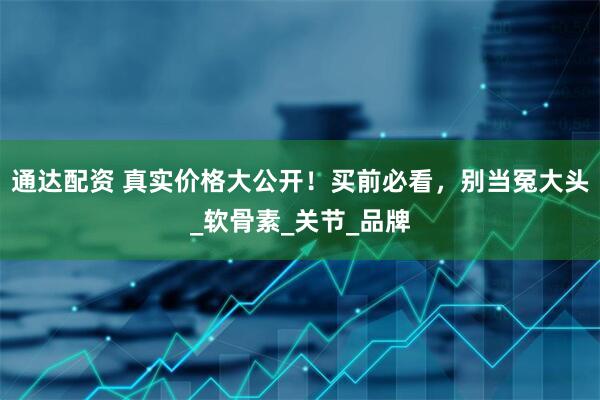通达配资 真实价格大公开！买前必看，别当冤大头_软骨素_关节_品牌