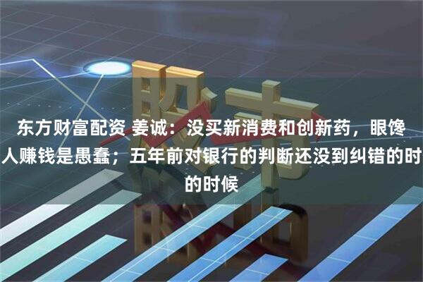 东方财富配资 姜诚：没买新消费和创新药，眼馋别人赚钱是愚蠢；五年前对银行的判断还没到纠错的时候