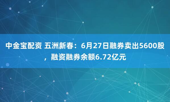 中金宝配资 五洲新春：6月27日融券卖出5600股，融资融券余额6.72亿元