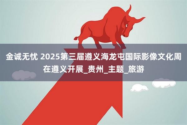 金诚无忧 2025第三届遵义海龙屯国际影像文化周在遵义开展_贵州_主题_旅游