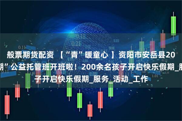 般票期货配资 【“青”暖童心 】资阳市安岳县2025年“七彩假期”公益托管班开班啦！200余名孩子开启快乐假期_服务_活动_工作