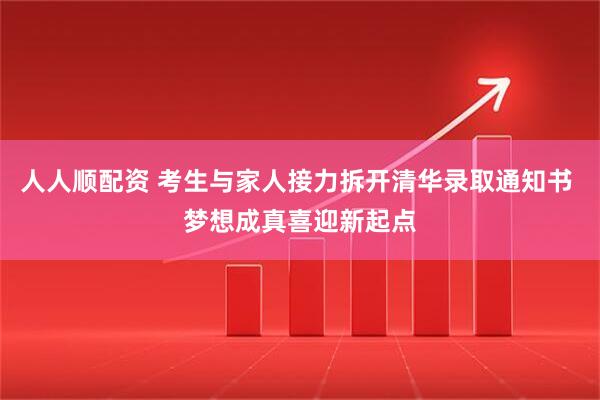 人人顺配资 考生与家人接力拆开清华录取通知书 梦想成真喜迎新起点
