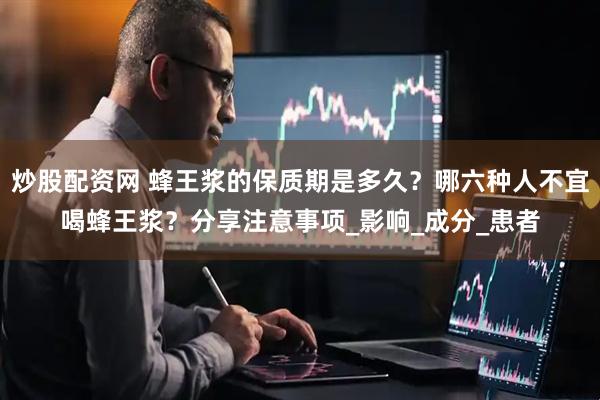 炒股配资网 蜂王浆的保质期是多久？哪六种人不宜喝蜂王浆？分享注意事项_影响_成分_患者