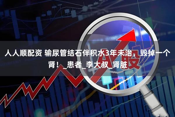 人人顺配资 输尿管结石伴积水3年未治，毁掉一个肾！_患者_李大叔_肾脏