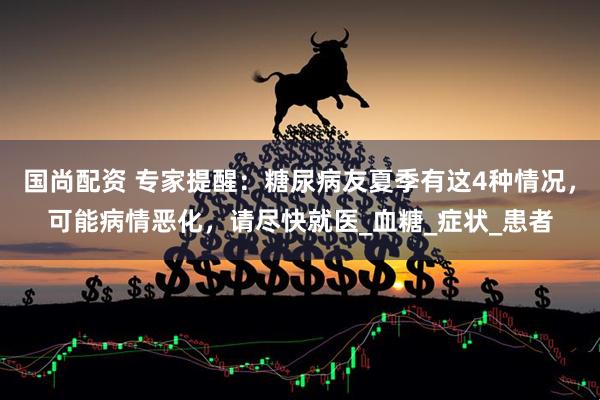 国尚配资 专家提醒：糖尿病友夏季有这4种情况，可能病情恶化，请尽快就医_血糖_症状_患者