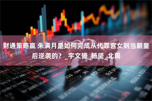 财通策略嬴 朱满月是如何完成从代罪宫女到当朝皇后逆袭的？_宇文赟_杨坚_北周