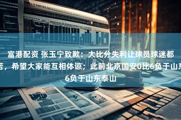 富港配资 张玉宁致歉：大比分失利让球员球迷都很痛苦，希望大家能互相体谅；此前北京国安0比6负于山东泰山