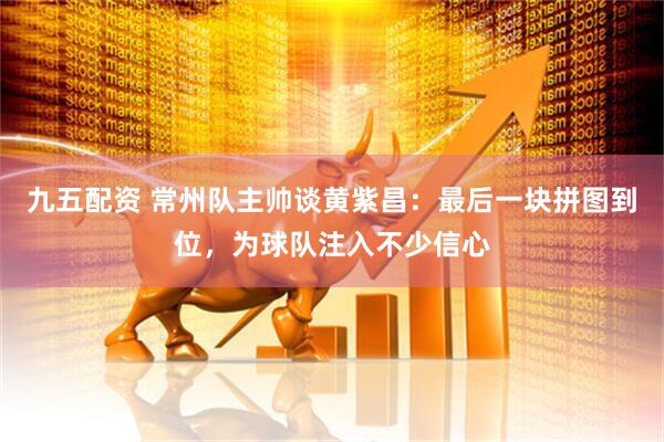 九五配资 常州队主帅谈黄紫昌：最后一块拼图到位，为球队注入不少信心