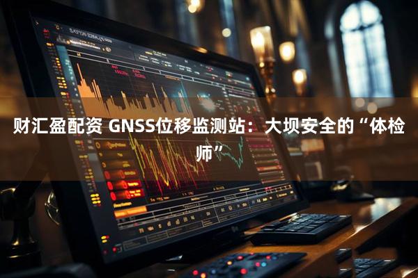 财汇盈配资 GNSS位移监测站：大坝安全的“体检师”