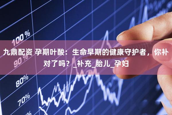 九鼎配资 孕期叶酸：生命早期的健康守护者，你补对了吗？_补充_胎儿_孕妇