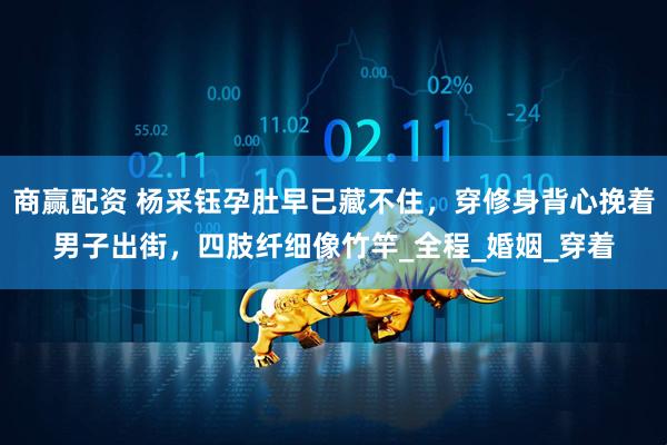 商赢配资 杨采钰孕肚早已藏不住，穿修身背心挽着男子出街，四肢纤细像竹竿_全程_婚姻_穿着