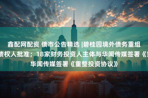 鑫配网配资 债市公告精选 |碧桂园境外债务重组计划获大多数债权人批准；18家财务投资人主体与华闻传媒签署《重整投资协议》