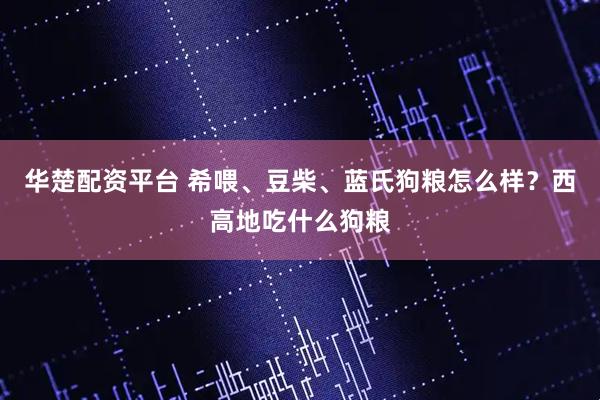 华楚配资平台 希喂、豆柴、蓝氏狗粮怎么样？西高地吃什么狗粮