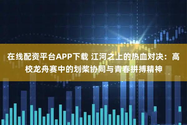 在线配资平台APP下载 江河之上的热血对决：高校龙舟赛中的划桨协同与青春拼搏精神