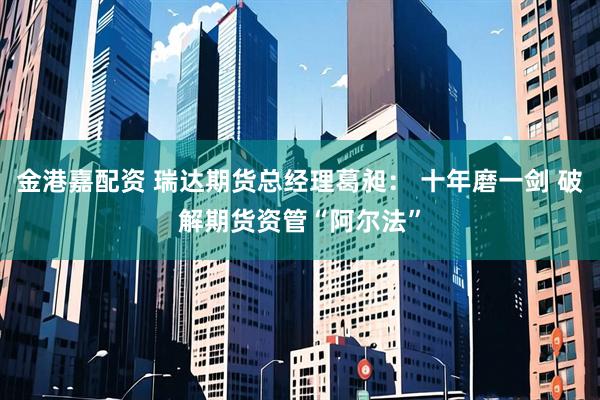 金港嘉配资 瑞达期货总经理葛昶： 十年磨一剑 破解期货资管“阿尔法”