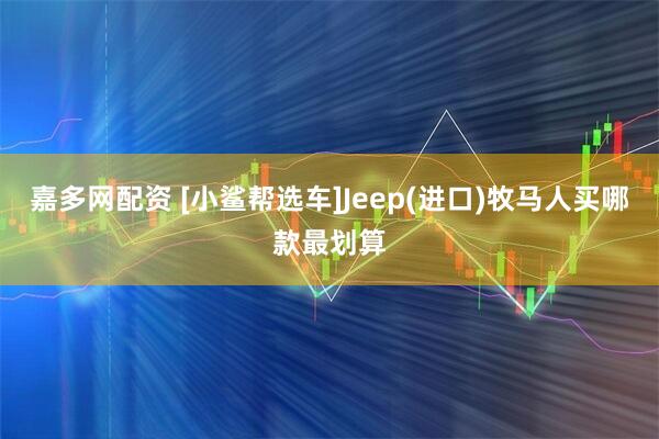 嘉多网配资 [小鲨帮选车]Jeep(进口)牧马人买哪款最划算