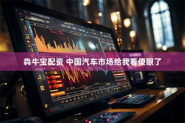 犇牛宝配资 中国汽车市场给我看傻眼了
