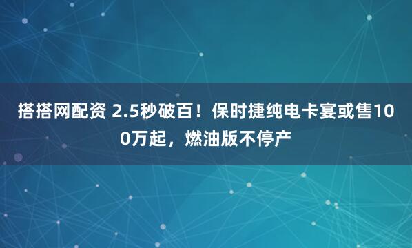 搭搭网配资 2.5秒破百！保时捷纯电卡宴或售100万起，燃油版不停产