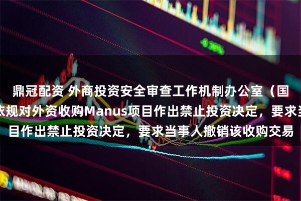 鼎冠配资 外商投资安全审查工作机制办公室（国家发展改革委）依法依规对外资收购Manus项目作出禁止投资决定，要求当事人撤销该收购交易