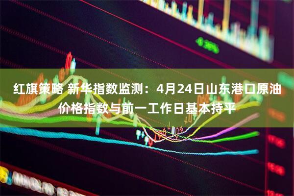 红旗策略 新华指数监测：4月24日山东港口原油价格指数与前一工作日基本持平