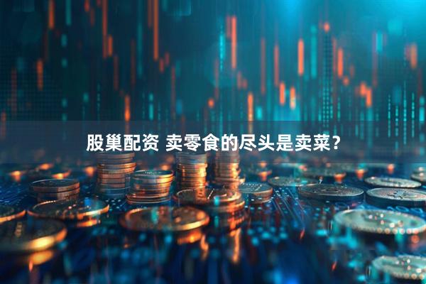 股巢配资 卖零食的尽头是卖菜？
